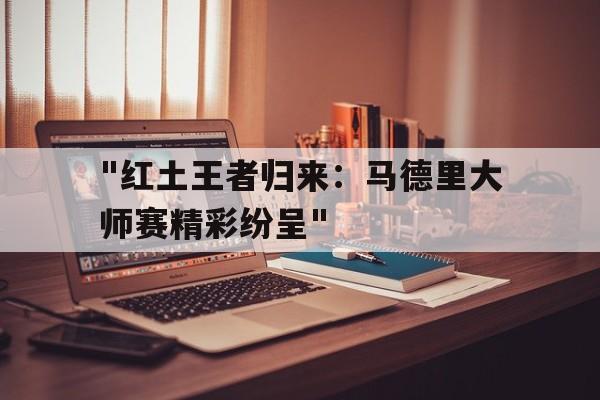 九游app下载中心-&quot;红土王者归来：马德里大师赛精彩纷呈&quot;的简单介绍